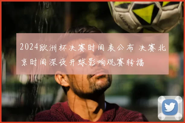 2024欧洲杯决赛时间表公布 决赛北京时间深夜开球影响观赛转播