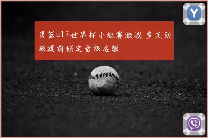 男篮u17世界杯小组赛激战 多支劲旅提前锁定晋级名额