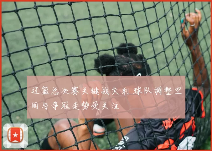 辽篮总决赛关键战失利 球队调整空间与争冠走势受关注