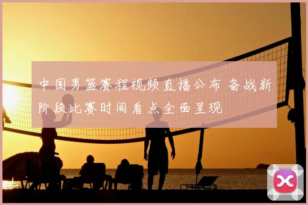 中国男篮赛程视频直播公布 备战新阶段比赛时间看点全面呈现
