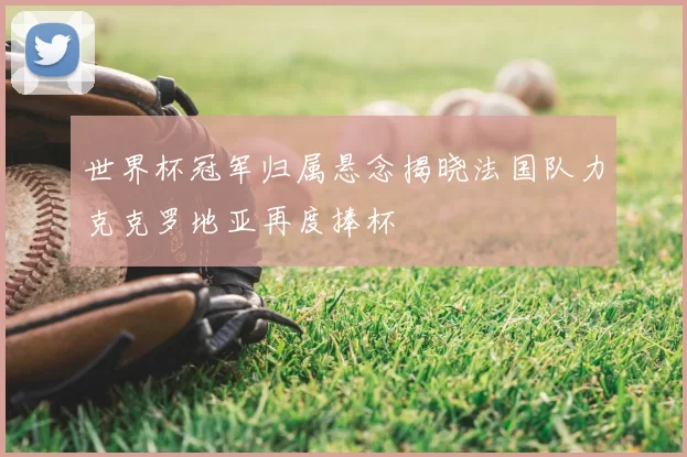 世界杯冠军归属悬念揭晓法国队力克克罗地亚再度捧杯