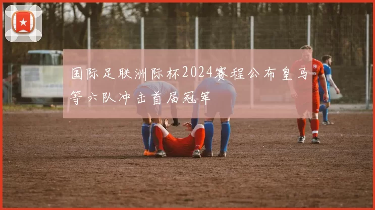 国际足联洲际杯2024赛程公布皇马等六队冲击首届冠军