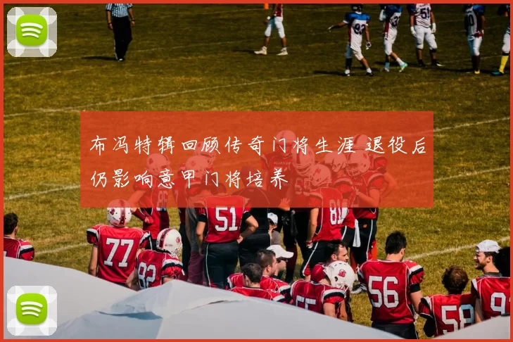 布冯特辑回顾传奇门将生涯 退役后仍影响意甲门将培养