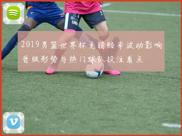 2019男篮世界杯竞猜赔率波动影响晋级形势与热门球队投注看点