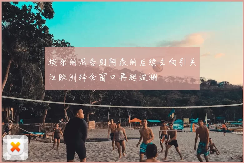 埃尔纳尼告别阿森纳后续去向引关注欧洲转会窗口再起波澜