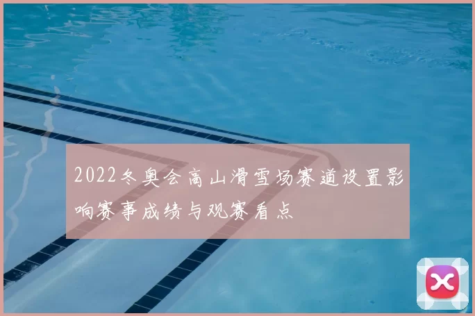 2022冬奥会高山滑雪场赛道设置影响赛事成绩与观赛看点
