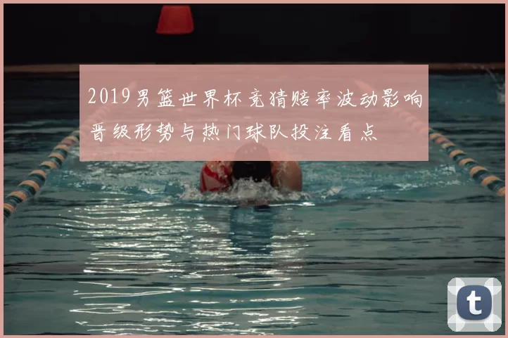 2019男篮世界杯竞猜赔率波动影响晋级形势与热门球队投注看点