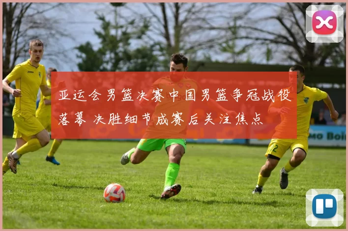 亚运会男篮决赛中国男篮争冠战役落幕 决胜细节成赛后关注焦点