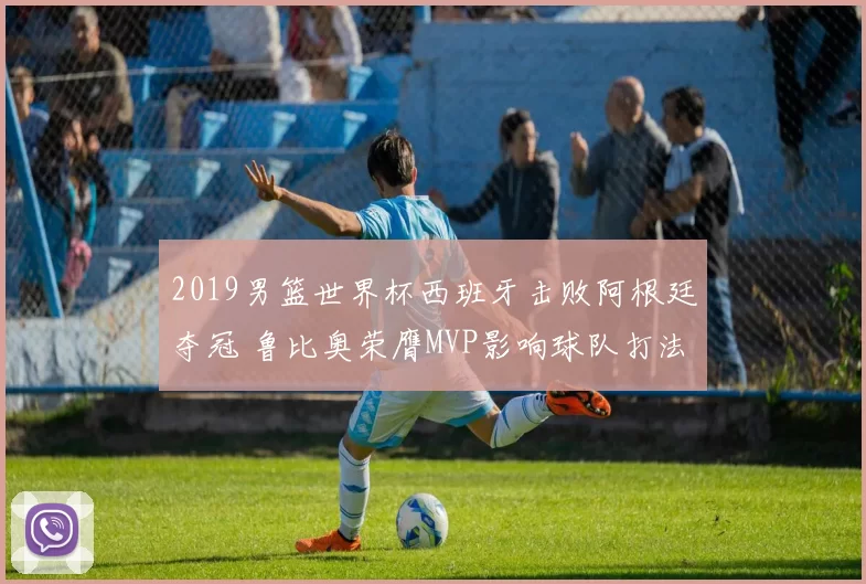 2019男篮世界杯西班牙击败阿根廷夺冠 鲁比奥荣膺MVP影响球队打法