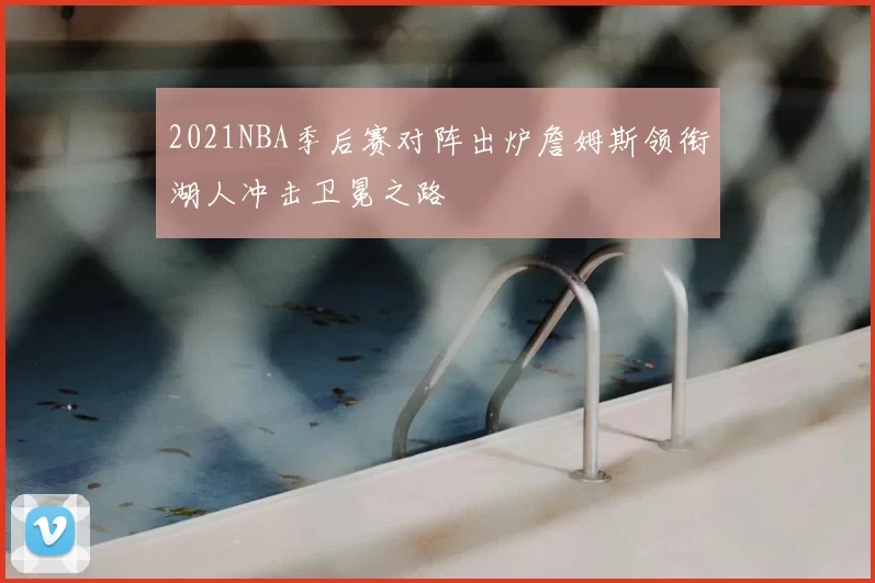 2021NBA季后赛对阵出炉詹姆斯领衔湖人冲击卫冕之路
