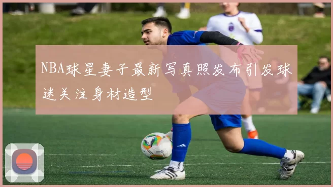 NBA球星妻子最新写真照发布引发球迷关注身材造型