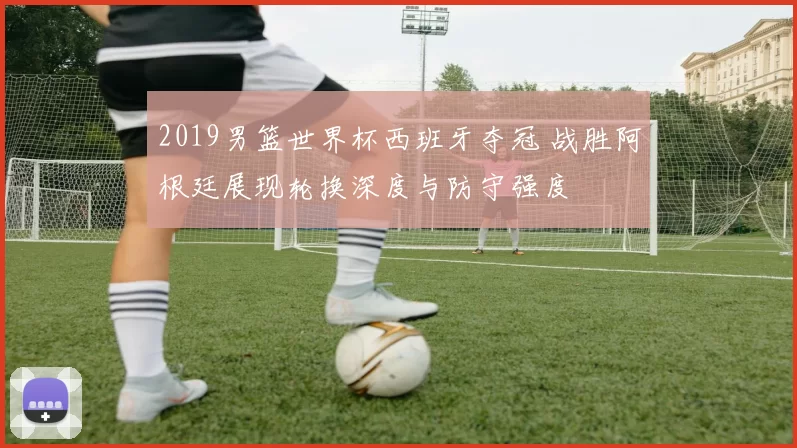 2019男篮世界杯西班牙夺冠 战胜阿根廷展现轮换深度与防守强度