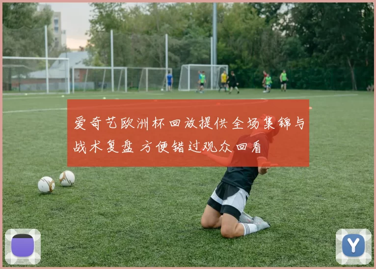爱奇艺欧洲杯回放提供全场集锦与战术复盘 方便错过观众回看
