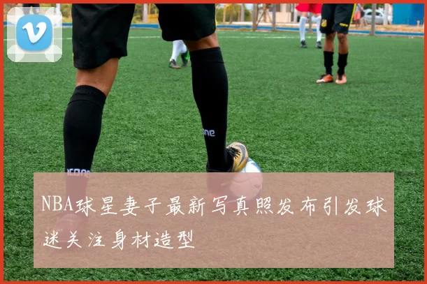 NBA球星妻子最新写真照发布引发球迷关注身材造型