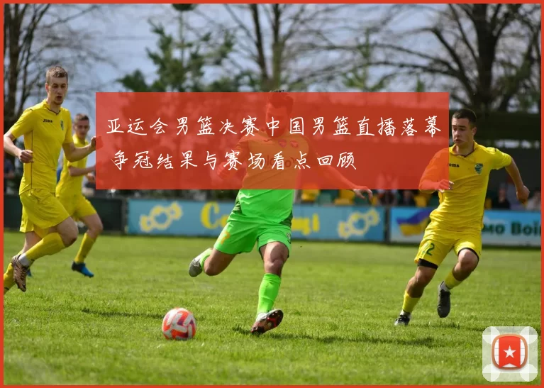 亚运会男篮决赛中国男篮直播落幕 争冠结果与赛场看点回顾