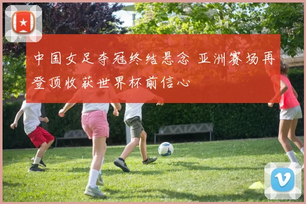 中国女足夺冠终结悬念 亚洲赛场再登顶收获世界杯前信心