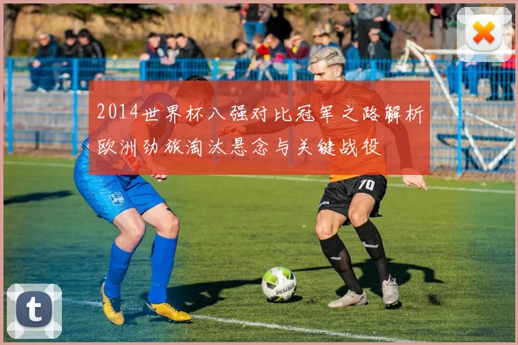2014世界杯八强对比冠军之路解析欧洲劲旅淘汰悬念与关键战役