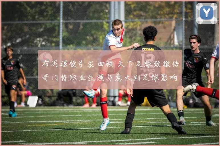 布冯退役引发回顾 天下足球致敬传奇门将职业生涯与意大利足球影响