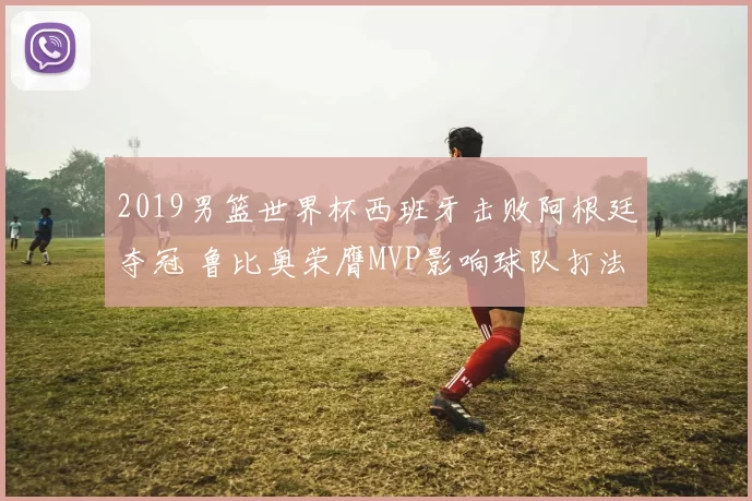 2019男篮世界杯西班牙击败阿根廷夺冠 鲁比奥荣膺MVP影响球队打法