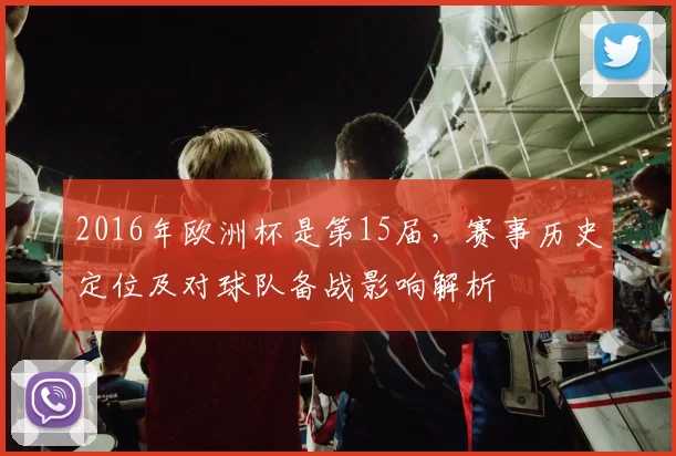 2016年欧洲杯是第15届，赛事历史定位及对球队备战影响解析