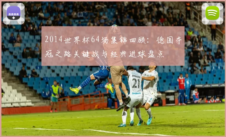 2014世界杯64场集锦回顾：德国夺冠之路关键战与经典进球盘点