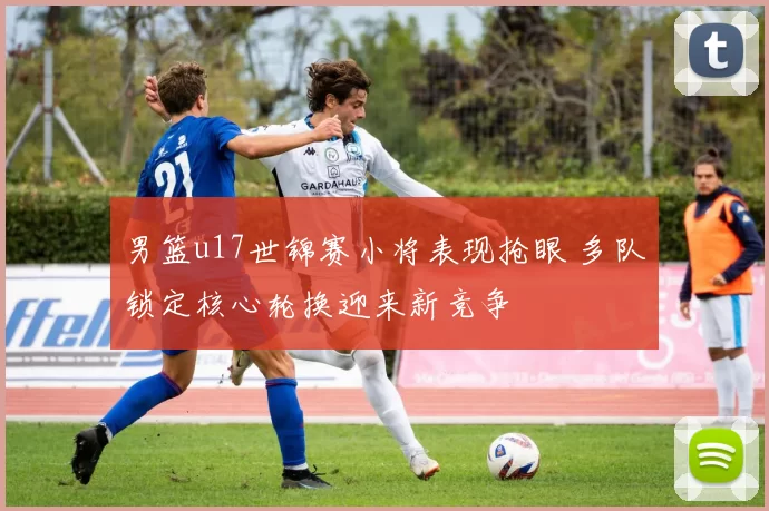 男篮u17世锦赛小将表现抢眼 多队锁定核心轮换迎来新竞争